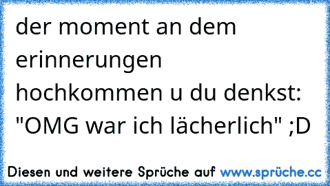 der moment an dem erinnerungen hochkommen u du denkst: "OMG war ich lächerlich" ;D