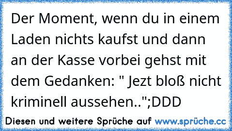 Der Moment, wenn du in einem Laden nichts kaufst und dann an der Kasse vorbei gehst mit dem Gedanken: " Jezt bloß nicht kriminell aussehen.."
;DDD