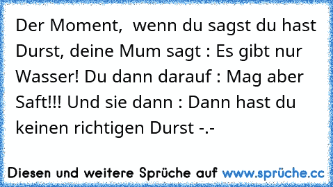 Der Moment,  wenn du sagst du hast Durst, deine Mum sagt : Es gibt nur Wasser! Du dann darauf : Mag aber Saft!!! Und sie dann : Dann hast du keinen richtigen Durst -.-