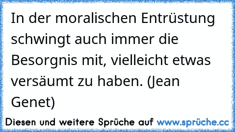 In der moralischen Entrüstung schwingt auch immer die Besorgnis mit, vielleicht etwas versäumt zu haben. (Jean Genet)