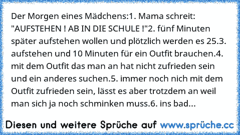 Der Morgen eines Mädchens:
1. Mama schreit: "AUFSTEHEN ! AB IN DIE SCHULE !"
2. fünf Minuten später aufstehen wollen und plötzlich werden es 25.
3. aufstehen und 10 Minuten für ein Outfit brauchen.
4. mit dem Outfit das man an hat nicht zufrieden sein und ein anderes suchen.
5. immer noch nich mit dem Outfit zufrieden sein, lässt es aber trotzdem an weil man sich ja noch schminken muss.
6. ins ...