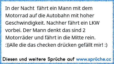 In der Nacht  fährt ein Mann mit dem  Motorrad auf die Autobahn mit hoher Geschwindigkeit. Nachher fährt ein LKW vorbei. Der Mann denkt das sind 2 Motorräder und fährt in die Mitte rein. :))
Alle die das checken drücken ´gefällt mir´! :)