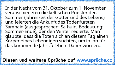 In der Nacht vom 31. Oktober zum 1. November verabschiedeten die keltischen Priester den Sommer (Jahreszeit der Götter und des Lebens) und feierten die Ankunft des Todenfürsten Samhain (ausgesprochen: Sa huin, Bedeutung: Sommer-Ende), der den Winter regierte. Man glaubte, dass die Toten sich an diesem Tag einen Körper eines Lebendigen suchten, um in ihn für das kommende Jahr zu leben. Daher wur...