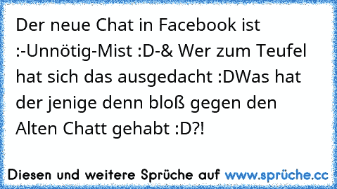 Der neue Chat in Facebook ist :
-Unnötig
-Mist :D
-& Wer zum Teufel hat sich das ausgedacht :D
Was hat der jenige denn bloß gegen den Alten Chatt gehabt :D?!