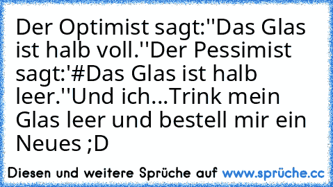 Der Optimist sagt:''Das Glas ist halb voll.''
Der Pessimist sagt:'#Das Glas ist halb leer.''
Und ich...
Trink mein Glas leer und bestell mir ein Neues ;D