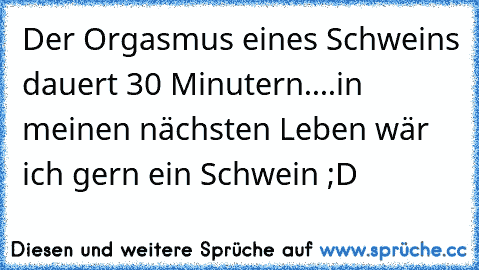 Der Orgasmus eines Schweins dauert 30 Minutern....in meinen nächsten Leben wär ich gern ein Schwein ;D