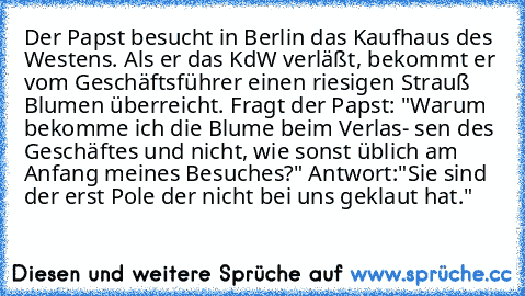 Der Papst besucht in Berlin das Kaufhaus des Westens. Als er das KdW verläßt, bekommt er vom Geschäftsführer einen riesigen Strauß Blumen überreicht. Fragt der Papst: "Warum bekomme ich die Blume beim Verlas- sen des Geschäftes und nicht, wie sonst üblich am Anfang meines Besuches?" Antwort:"Sie sind der erst Pole der nicht bei uns geklaut hat."