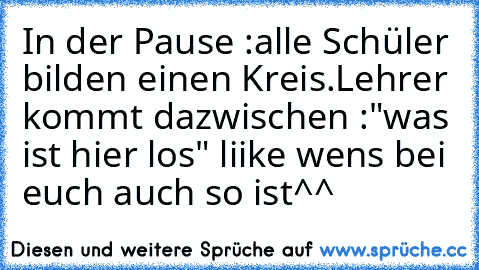 In der Pause :
alle Schüler bilden einen Kreis.
Lehrer kommt dazwischen :"was ist hier los" 
liike wens bei euch auch so ist^^