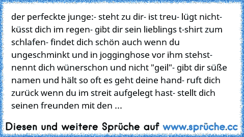 der perfeckte junge:
- steht zu dir
- ist treu
- lügt nicht
- küsst dich im regen
- gibt dir sein lieblings t-shirt zum schlafen
- findet dich schön auch wenn du ungeschminkt und in jogginghose vor ihm stehst
- nennt dich wünerschon und nicht "geil"
- gibt dir süße namen und hält so oft es geht deine hand
- ruft dich zurück wenn du im streit aufgelegt hast
- stellt dich seinen freunden mit den wor...