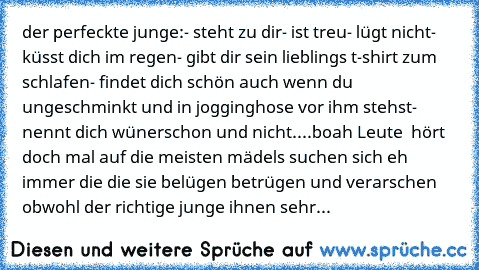 der perfeckte junge:
- steht zu dir
- ist treu
- lügt nicht
- küsst dich im regen
- gibt dir sein lieblings t-shirt zum schlafen
- findet dich schön auch wenn du ungeschminkt und in jogginghose vor ihm stehst
- nennt dich wünerschon und nicht....
boah Leute  hört doch mal auf die meisten mädels suchen sich eh immer die die sie belügen betrügen und verarschen obwohl der richtige junge ihnen sehr...