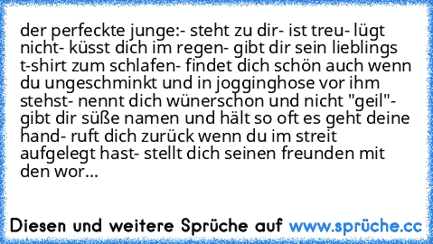 der perfeckte junge:
- steht zu dir
- ist treu
- lügt nicht
- küsst dich im regen
- gibt dir sein lieblings t-shirt zum schlafen
- findet dich schön auch wenn du ungeschminkt und in jogginghose vor ihm stehst
- nennt dich wünerschon und nicht "geil"
- gibt dir süße namen und hält so oft es geht deine hand
- ruft dich zurück wenn du im streit aufgelegt hast
- stellt dich seinen freunden mit den ...