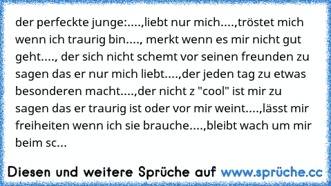 der perfeckte junge:
....,liebt nur mich
....,tröstet mich wenn ich traurig bin
...., merkt wenn es mir nicht gut geht
...., der sich nicht schemt vor seinen freunden zu sagen das er nur mich liebt
....,der jeden tag zu etwas besonderen macht
....,der nicht z "cool" ist mir zu sagen das er traurig ist oder vor mir weint
....,lässt mir freiheiten wenn ich sie brauche
....,bleibt wach um mir beim...