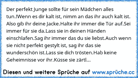 Der perfekt Junge sollte für sein Mädchen alles tun.!♥
Wenn es dir kalt ist, nimm an das ihr auch kalt ist. Also gib ihr deine Jacke.
Halte ihr immer die Tür auf.
Sei immer für sie da.
Lass sie in deinen Händen einschlafen.
Sag ihr immer das du sie liebst.
Auch wenn sie nicht perfekt gestylt ist, sag ihr das sie wunderschön ist.
Lass sie dich trösten.
Hab keine Geheimnisse vor ihr.
Küsse sie zä...