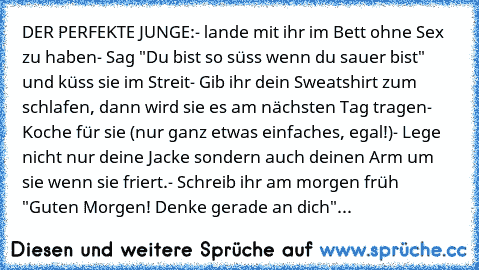 DER PERFEKTE JUNGE:
- lande mit ihr im Bett ohne Sex zu haben
- Sag "Du bist so süss wenn du sauer bist" und küss sie im Streit
- Gib ihr dein Sweatshirt zum schlafen, dann wird sie es am nächsten Tag tragen
- Koche für sie (nur ganz etwas einfaches, egal!)
- Lege nicht nur deine Jacke sondern auch deinen Arm um sie wenn sie friert.
- Schreib ihr am morgen früh "Guten Morgen! Denke gerade an di...