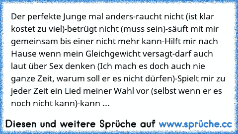 Der perfekte Junge mal anders
-raucht nicht (ist klar kostet zu viel)
-betrügt nicht (muss sein)
-säuft mit mir gemeinsam bis einer nicht mehr kann
-Hilft mir nach Hause wenn mein Gleichgewicht versagt
-darf auch laut über Sex denken (Ich mach es doch auch nie ganze Zeit, warum soll er es nicht dürfen)
-Spielt mir zu jeder Zeit ein Lied meiner Wahl vor (selbst wenn er es noch nicht kann)
-kann imm...