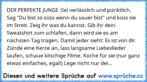 DER PERFEKTE JUNGE :Sei verlässlich und pünktlich. Sag "Du bist so süss wenn du sauer bist" und küss sie im Streit. Zeig ihr was du kannst. Gib ihr dein Sweatshirt zum schlafen, dann wird sie es am nächsten Tag tragen. Damit jeder sieht: Es ist von dir. Zünde eine Kerze an, lass langsame Liebeslieder laufen, schaue kitschige Filme. Koche für sie (nur ganz etwas einfaches, egal!) Lege nicht nur ...