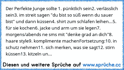 Der Perfekte Junge sollte 1. pünktlich sein
2. verlässlich sein
3. im streit sagen "du bist so süß wenn du sauer bist" und dann küssen
4. shirt zum schlafen leihen
...5. für sie kochen
6. jacke und arm um sie legen
7. morgens/abends ne sms mit "denke grad an dich"
8. haare style
9. komplimente machen
Fortsetzung:
10. in schutz nehmen
11. sich merken, was sie sagt
12. stirn küssen
13. kitzeln un...