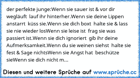 der perfekte junge:
Wenn sie sauer ist & vor dir wegläuft – lauf ihr hinterher.
Wenn sie deine Lippen anstarrt – küss sie.
Wenn sie dich boxt – halte sie & lass sie nie wieder los
Wenn sie leise ist – frag sie was passiert ist.
Wenn sie dich ignoriert – gib ihr deine Aufmerksamkeit.
Wenn du sie weinen siehst – halte sie fest & Sage nichts
Wenn sie Angst hat – beschütze sie
Wenn sie dich nicht m...