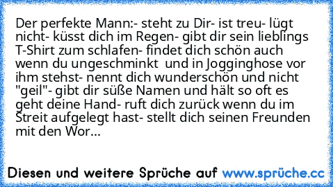 Der perfekte Mann:
- steht zu Dir
- ist treu
- lügt nicht
- küsst dich im Regen
- gibt dir sein lieblings T-Shirt zum schlafen
- findet dich schön auch wenn du ungeschminkt  und in Jogginghose vor ihm stehst
- nennt dich wunderschön und nicht "geil"
- gibt dir süße Namen und hält so oft es geht deine Hand
- ruft dich zurück wenn du im Streit aufgelegt hast
- stellt dich seinen Freunden mit den ...