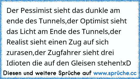 Der Pessimist sieht das dunkle am ende des Tunnels,
der Optimist sieht das Licht am Ende des Tunnels,
der Realist sieht einen Zug auf sich zurasen,
der Zugfahrer sieht drei Idioten die auf den Gleisen stehen!
xD