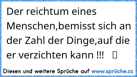 Der reichtum eines Menschen,bemisst sich an der Zahl der Dinge,auf die er verzichten kann !!!   ツ