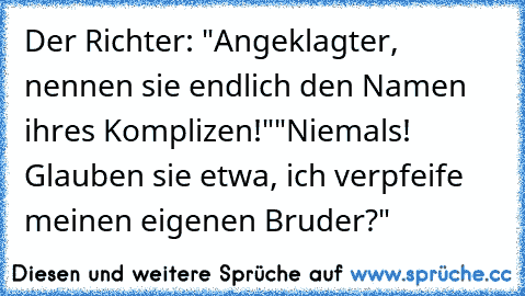 Der Richter: "Angeklagter, nennen sie endlich den Namen ihres Komplizen!"
"Niemals! Glauben sie etwa, ich verpfeife meinen eigenen Bruder?"