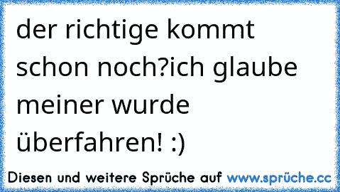 der richtige kommt schon noch?
ich glaube meiner wurde überfahren! :)