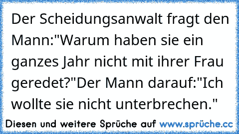 Der Scheidungsanwalt fragt den Mann:
"Warum haben sie ein ganzes Jahr nicht mit ihrer Frau geredet?"
Der Mann darauf:
"Ich wollte sie nicht unterbrechen."