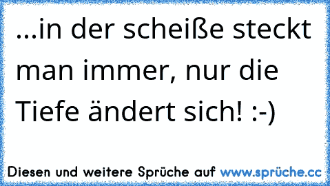 ...in der scheiße steckt man immer, nur die Tiefe ändert sich! :-)