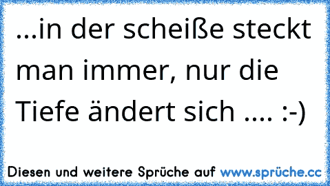 ...in der scheiße steckt man immer, nur die Tiefe ändert sich .... :-)