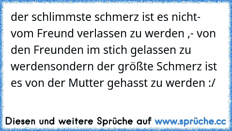 der schlimmste schmerz ist es nicht
- vom Freund verlassen zu werden ,
- von den Freunden im stich gelassen zu werden
sondern der größte Schmerz ist es von der Mutter gehasst zu werden :/