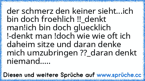 der schmerz den keiner sieht...
ich bin doch froehlich !!
_denkt man!
ich bin doch gluecklich !
-denkt man !
doch wie wie oft ich daheim sitze und daran denke mich umzubringen ??
_daran denkt niemand.....