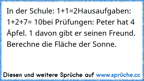 In der Schule: 1+1=2
Hausaufgaben: 1+2+7= 10
bei Prüfungen: Peter hat 4 Äpfel. 1 davon gibt er seinen Freund. Berechne die Fläche der Sonne.