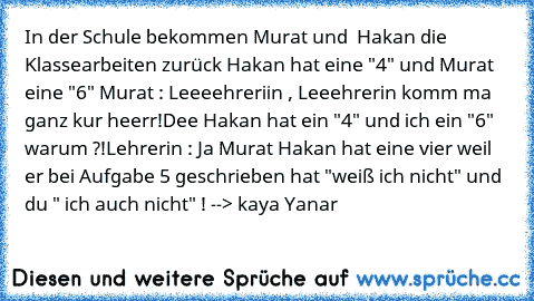 In der Schule bekommen Murat und  Hakan die Klassearbeiten zurück Hakan hat eine "4" und Murat eine "6" 
Murat : Leeeehreriin , Leeehrerin komm ma ganz kur heerr!
Dee Hakan hat ein "4" und ich ein "6" warum ?!
Lehrerin : Ja Murat Hakan hat eine vier weil er bei Aufgabe 5 geschrieben hat "weiß ich nicht" und du " ich auch nicht" ! 
--> kaya Yanar