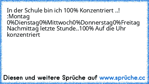 In der Schule bin ich 100% Konzentriert ..! :
Montag 0%
Dienstag0%
Mittwoch0%
Donnerstag0%
Freitag Nachmittag letzte Stunde..
100% Auf die Uhr konzentriert