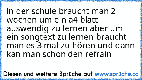 in der schule braucht man 2 wochen um ein a4 blatt auswendig zu lernen aber um ein songtext zu lernen braucht man es 3 mal zu hören und dann kan man schon den refrain