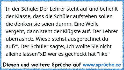 In der Schule: Der Lehrer steht auf und befiehlt der Klasse, dass die Schüler aufstehen sollen die denken sie seien dumm. Eine Weile vergeht, dann steht der Klügste auf. Der Lehrer überrashct:,,Wieso stehst ausgerechnet du auf?". Der Schüler sagte:,,Ich wollte Sie nicht alleine lassen"
xD wer es gecheckt hat "like"