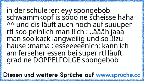 in der schule :
er: eyy spongebob schwammkopf is sooo ne scheisse haha ^^ und dis läuft auch noch auf suuuper rtl soo peinlich man !!
ich : ..äääh jaaa man soo kack langweilig und so !!!
zu hause :
mama : esseeeeen
ich: kann ich am ferseher essen bei super rtl läuft grad ne DOPPELFOLGE spongebob