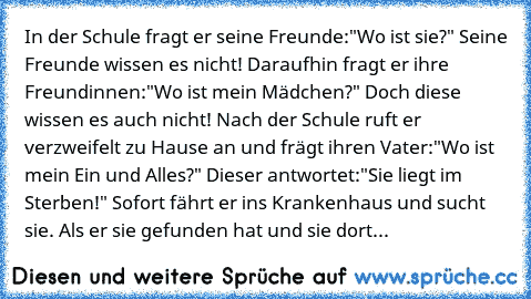 In der Schule fragt er seine Freunde:"Wo ist sie?" Seine Freunde wissen es nicht! Daraufhin fragt er ihre Freundinnen:"Wo ist mein Mädchen?" Doch diese wissen es auch nicht! Nach der Schule ruft er verzweifelt zu Hause an und frägt ihren Vater:"Wo ist mein Ein und Alles?" Dieser antwortet:"Sie liegt im Sterben!" Sofort fährt er ins Krankenhaus und sucht sie. Als er sie gefunden hat und sie dort...