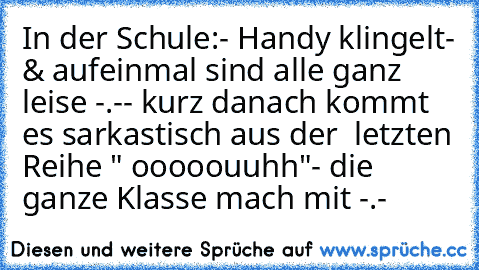 In der Schule:
- Handy klingelt
- & aufeinmal sind alle ganz leise -.-
- kurz danach kommt es sarkastisch aus der  letzten Reihe " ooooouuhh"
- die ganze Klasse mach mit -.-