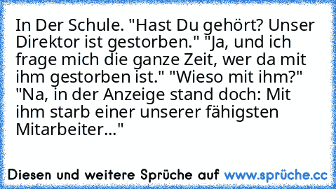 In Der Schule. "Hast Du gehört? Unser Direktor ist gestorben."
 "Ja, und ich frage mich die ganze Zeit, wer da mit ihm gestorben ist."
 "Wieso mit ihm?"
 "Na, in der Anzeige stand doch: Mit ihm starb einer unserer fähigsten Mitarbeiter..."