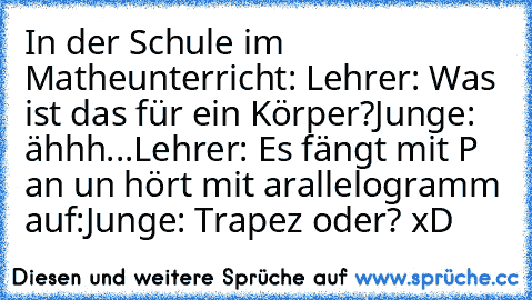 In der Schule im Matheunterricht: 
Lehrer: Was ist das für ein Körper?
Junge: ähhh...
Lehrer: Es fängt mit P an un hört mit arallelogramm auf:
Junge: Trapez oder? xD