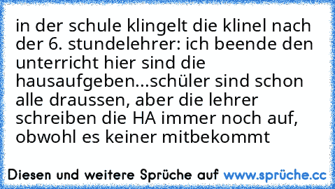 in der schule klingelt die klinel nach der 6. stunde
lehrer: ich beende den unterricht hier sind die hausaufgeben...
schüler sind schon alle draussen, aber die lehrer schreiben die HA immer noch auf, obwohl es keiner mitbekommt