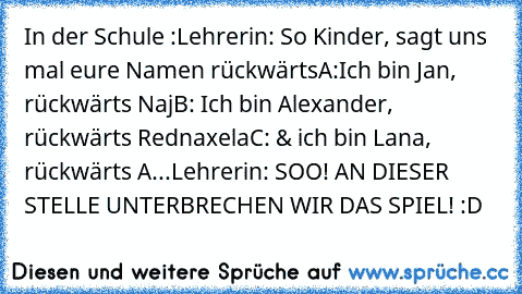 In der Schule :
Lehrerin: So Kinder, sagt uns mal eure Namen rückwärts
A:Ich bin Jan, rückwärts Naj
B: Ich bin Alexander, rückwärts Rednaxela
C: & ich bin Lana, rückwärts A...
Lehrerin: SOO! AN DIESER STELLE UNTERBRECHEN WIR DAS SPIEL! 
:D