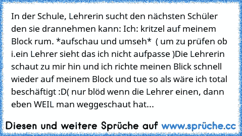 In der Schule, Lehrerin sucht den nächsten Schüler den sie drannehmen kann: 
Ich: kritzel auf meinem Block rum. *aufschau und umseh*  ( um zu prüfen ob i.ein Lehrer sieht das ich nicht aufpasse )
Die Lehrerin schaut zu mir hin und ich richte meinen Blick schnell wieder auf meinem Block und tue so als wäre ich total beschäftigt :D
( nur blöd wenn die Lehrer einen, dann eben WEIL man weggeschaut ...