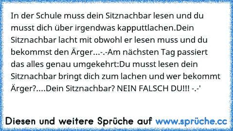 In der Schule muss dein Sitznachbar lesen und du musst dich über irgendwas kapputtlachen.
Dein Sitznachbar lacht mit obwohl er lesen muss und du bekommst den Ärger...-.-
Am nächsten Tag passiert das alles genau umgekehrt:
Du musst lesen dein Sitznachbar bringt dich zum lachen und wer bekommt Ärger?....
Dein Sitznachbar? NEIN FALSCH DU!!! -.-'