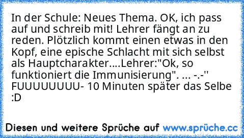 In der Schule: Neues Thema. OK, ich pass auf und schreib mit! Lehrer fängt an zu reden. Plötzlich kommt einen etwas in den Kopf, eine epische Schlacht mit sich selbst  als Hauptcharakter....Lehrer:"Ok, so funktioniert die Immunisierung". ... -.-'' FUUUUUUUU
- 10 Minuten später das Selbe :D