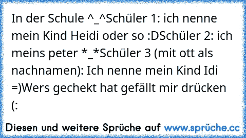 In der Schule ^_^
Schüler 1: ich nenne mein Kind Heidi oder so :D
Schüler 2: ich meins peter *_*
Schüler 3 (mit ott als nachnamen): Ich nenne mein Kind Idi =)
Wers gechekt hat gefällt mir drücken (: ♥