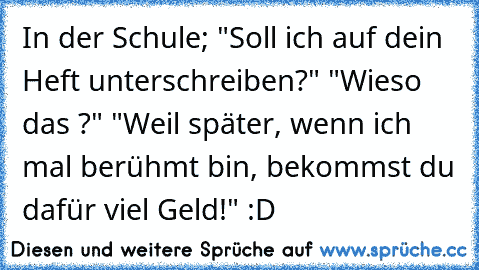 In der Schule; "Soll ich auf dein Heft unterschreiben?" "Wieso das ?" "Weil später, wenn ich mal berühmt bin, bekommst du dafür viel Geld!" :D