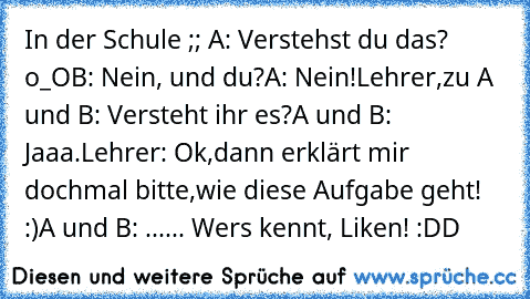 In der Schule ;; 
A: Verstehst du das? o_O
B: Nein, und du?
A: Nein!
Lehrer,zu A und B: Versteht ihr es?
A und B: Jaaa.
Lehrer: Ok,dann erklärt mir dochmal bitte,wie diese Aufgabe geht! :)
A und B: ...... 
Wers kennt, Liken! :DD